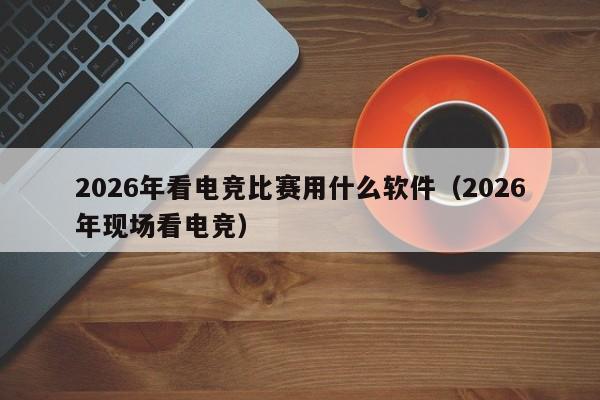 2026年看电竞比赛用什么软件（2026年现场看电竞）
